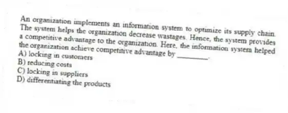 An organization implements an information system to optimize its supply chain. The system helps the organization decrease wastages. Hence, the system provides a competitive advantage to the organization. Here, the information system helped the organization achieve competitive advantage by ________.
A) locking in customers
B) reducing costs
C) locking in suppliers
D) differentiating the products