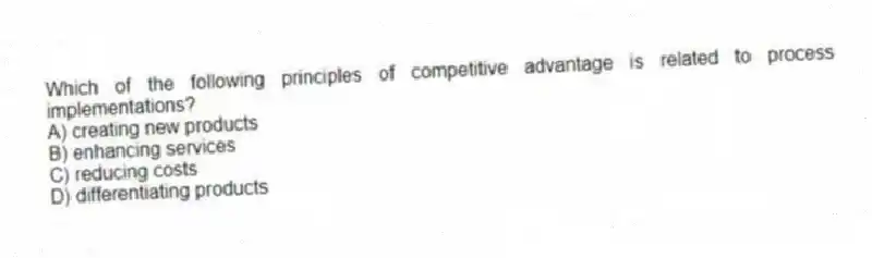 Which of the following principles of competitive advantage is related to process implementations?
A) creating new products
B) enhancing services
C) reducing costs
D) differentiating products