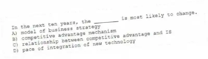 In the next ten years, the ________ is most likely to change.
A) model of business strategy
B) competitive advantage mechanism
C) relationship between competitive advantage and IS
D) pace of integration of new technology