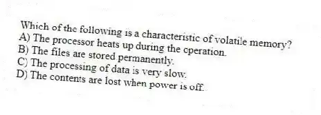 Which of the following is a characteristic of volatile memory?
A) The processor heats up during the operation.
B) The files are stored permanently.
C) The processing of data is very slow.
D) The contents are lost when power is off.