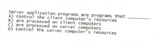 Server application programs are programs that ________.
A) control the client computer's resources
B) are processed on client computers
C) are processed on server computers
D) control the server computer's resources