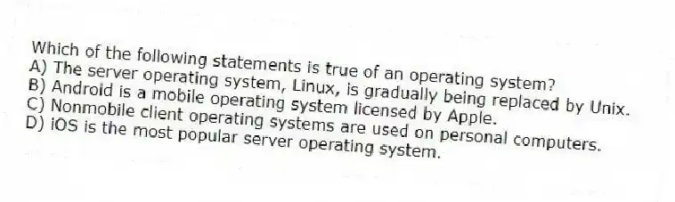 Which of the following statements is true of an operating system?
A) The server operating system, Linux, is gradually being replaced by Unix.
B) Android is a mobile operating system licensed by Apple.
C) Nonmobile client operating systems are used on personal computers.
D) iOS is the most popular server operating system.