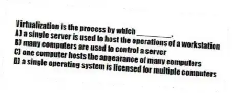 Virtualization is the process by which ________.
A) a single server is used to host the operations of a workstation
B) many computers are used to control a server
C) one computer hosts the appearance of many computers
D) a single operating system is licensed for multiple computers