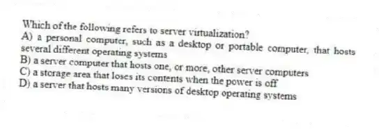 Which of the following refers to server virtualization?
A) a personal computer, such as a desktop or portable computer, that hosts several different operating systems
B) a server computer that hosts one, or more, other server computers
C) a storage area that loses its contents when the power is off
D) a server that hosts many versions of desktop operating systems