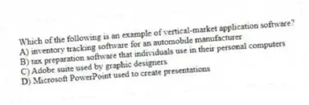 Which of the following is an example of vertical-market application software?
A) inventory tracking software for an automobile manufacturer
B) tax preparation software that individuals use in their personal computers
C) Adobe suite used by graphic designers
D) Microsoft PowerPoint used to create presentations