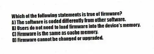 Which of the following statements is true of firmware?
A) The software is coded differently from other software.
B) Users do not need to load firmware into the device's memory.
C) Firmware is the same as cache memory.
D) Firmware cannot be changed or upgraded.