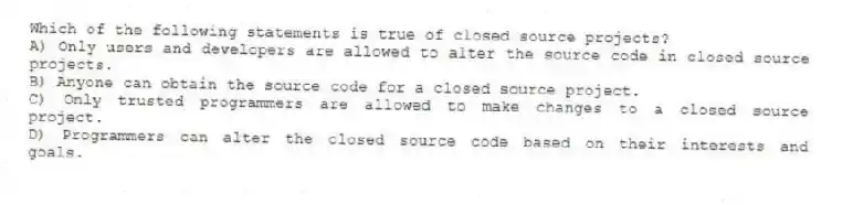 Which of the following statements is true of closed source projects?
A) Only users and developers are allowed to alter the source code in closed source projects.
B) Anyone can obtain the source code for a closed source project.
C) Only trusted programmers are allowed to make changes to a closed source project.
D) Programmers can alter the closed source code based on their interests and goals.