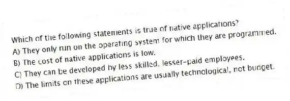 Which of the following statements is true of native applications?
A) They only run on the operating system for which they are programmed.
B) The cost of native applications is low.
C) They can be developed by less skilled, lesser-paid employees.
D) The limits on these applications are usually technological, not budget.