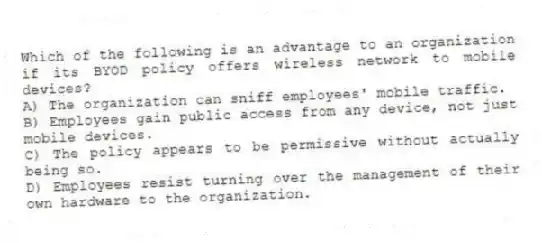 Which of the following is an advantage to an organization if its BYOD policy offers wireless network to mobile devices?
A) The organization can sniff employees' mobile traffic.
B) Employees gain public access from any device, not just mobile devices.
C) The policy appears to be permissive without actually being so.
D) Employees resist turning over the management of their own hardware to the organization.