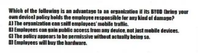 Which of the following is an advantage to an organization if its BYOD (bring your own device) policy holds the employee responsible for any kind of damage?
A) The organization can sniff employees' mobile traffic.
B) Employees can gain public access from any device, not just mobile devices.
C) The policy appears to be permissive without actually being so.
D) Employees will buy the hardware.