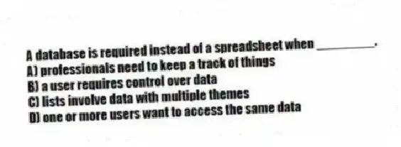 A database is required instead of a spreadsheet when ________.
A) professionals need to keep a track of things
B) a user requires control over data
C) lists involve data with multiple themes
D) one or more users want to access the same data