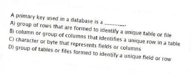 A primary key used in a database is a ________.
A) group of rows that are formed to identify a unique table or file
B) column or group of columns that identifies a unique row in a table
C) character or byte that represents fields or columns
D) group of tables or files formed to identify a unique field or row