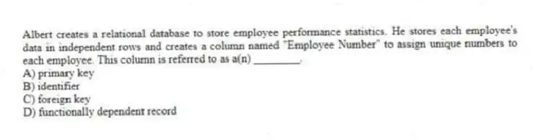 Albert creates a relational database to store employee performance statistics. He stores each employee's data in independent rows and creates a column named "Employee Number" to assign unique numbers to each employee. This column is referred to as a(n) ________.
A) primary key
B) identifier
C) foreign key
D) functionally dependent record