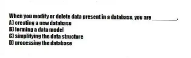 When you modify or delete data present in a database, you are ________.
A) creating a new database
B) forming a data model
C) simplifying the data structure
D) processing the database