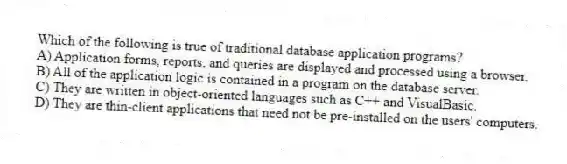 Which of the following is true of traditional database application programs?
A) Application forms, reports, and queries are displayed and processed using a browser.
B) All of the application logic is contained in a program on the database server.
C) They are written in object-oriented languages such as C++ and VisualBasic.
D) They are thin-client applications that need not be pre-installed on the users' computers.
