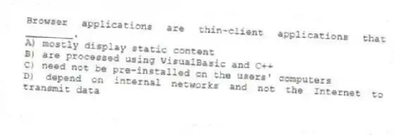 Browser applications are thin-client applications that ________.
A) mostly display static content
B) are processed using VisualBasic and C++
C) need not be pre-installed on the users' computers
D) depend on internal networks and not the Internet to transmit data