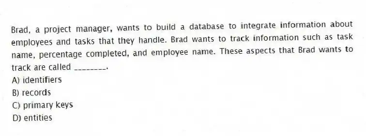 Brad, a project manager, wants to build a database to integrate information about employees and tasks that they handle. Brad wants to track information such as task name, percentage completed, and employee name. These aspects that Brad wants to track are called ________.
A) identifiers
B) records
C) primary keys
D) entities