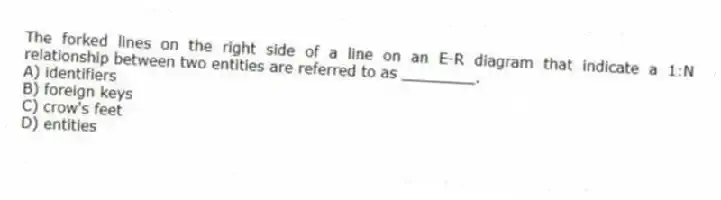 The forked lines on the right side of a line on an E-R diagram that indicate a 1:N relationship between two entities are referred to as ________.
A) identifiers
B) foreign keys
C) crow's feet
D) entities