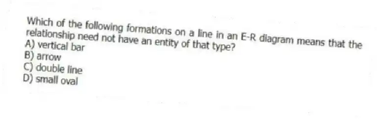 Which of the following formations on a line in an E-R diagram means that the relationship need not have an entity of that type?
A) vertical bar
B) arrow
C) double line
D) small oval