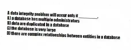 A data integrity problem will occur only if ________.
A) a database has multiple administrators
B) data are duplicated in a database
C) the database is very large
D) there are complex relationships between entities in a database