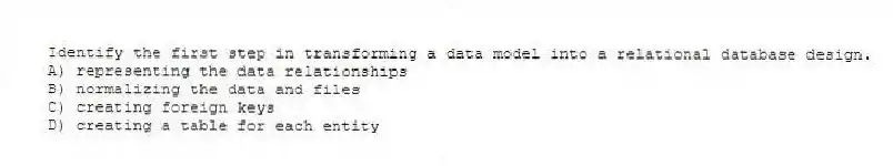 Identify the first step in transforming a data model into a relational database design.
A) representing the data relationships
B) normalizing the data and files
C) creating foreign keys
D) creating a table for each entity