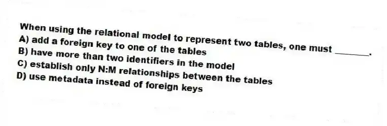 When using the relational model to represent two tables, one must ________.
A) add a foreign key to one of the tables
B) have more than two identifiers in the model
C) establish only N:M relationships between the tables
D) use metadata instead of foreign keys