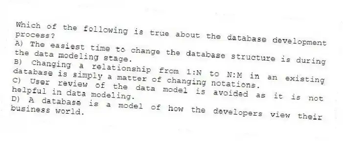 Which of the following is true about the database development process?
A) The easiest time to change the database structure is during the data modeling stage.
B) Changing a relationship from 1:N to N:M in an existing database is simply a matter of changing notations.
C) User review of the data model is avoided as it is not helpful in data modeling.
D) A database is a model of how the developers view their business world.