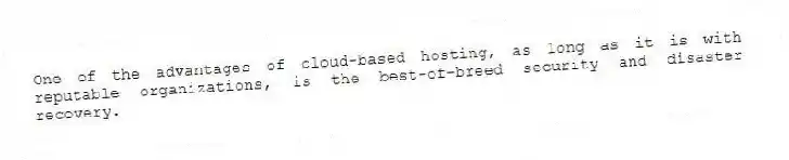 One of the advantages of cloud-based hosting, as long as it is with reputable organizations, is the best-of-breed security and disaster recovery.