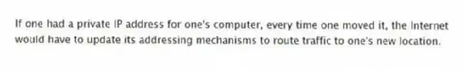 If one had a private IP address for one's computer, every time one moved it, the Internet would have to update its addressing mechanisms to route traffic to one's new location.