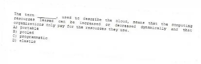 The term ________, used to describe the cloud, means that the computing resources leased can be increased or decreased dynamically and that organizations only pay for the resources they use.
A) portable
B) pooled
C) programmatic
D) elastic