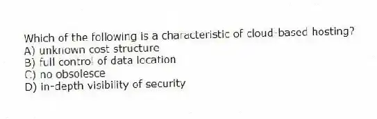 Which of the following is a characteristic of cloud-based hosting?
A) unknown cost structure
B) full control of data location
C) no obsolesce
D) in-depth visibility of security