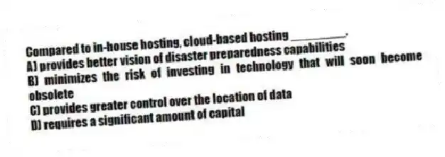 Compared to in-house hosting, cloud-based hosting ________.
A) provides better vision of disaster preparedness capabilities
B) minimizes the risk of investing in technology that will soon become obsolete
C) provides greater control over the location of data
D) requires a significant amount of capital