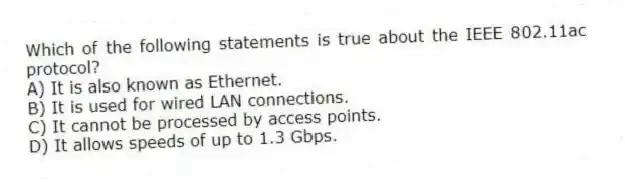 Which of the following statements is true about the IEEE 802.11ac protocol?
A) It is also known as Ethernet.
B) It is used for wired LAN connections.
C) It cannot be processed by access points.
D) It allows speeds of up to 1.3 Gbps.