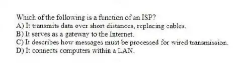 Which of the following is a function of an ISP?
A) It transmits data over short distances, replacing cables.
B) It serves as a gateway to the Internet.
C) It describes how messages must be processed for wired transmission.
D) It connects computers within a LAN.