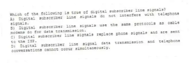 Which of the following is true of digital subscriber line signals?
A) Digital subscriber line signals do not interfere with telephone signals.
B) Digital subscriber line signals use the same protocols as cable modems do for data transmission.
C) Digital subscriber line signals replace phone signals and are sent to the ISP.
D) Digital subscriber line signal data transmission and telephone conversations cannot occur simultaneously.