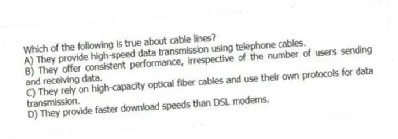 Which of the following is true about cable lines?
A) They provide high-speed data transmission using telephone cables.
B) They offer consistent performance, irrespective of the number of users sending and receiving data.
C) They rely on high-capacity optical fiber cables and use their own protocols for data transmission.
D) They provide faster download speeds than DSL modems.