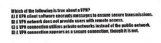 Which of the following is true about a VPN?
A) A VPN client software encrypts messages to ensure secure transmissions.
B) A VPN network does not provide users with remote access.
C) A VPN connection utilizes private networks instead of the public network.
D) A VPN connection appears as a secure connection, though it is not.
