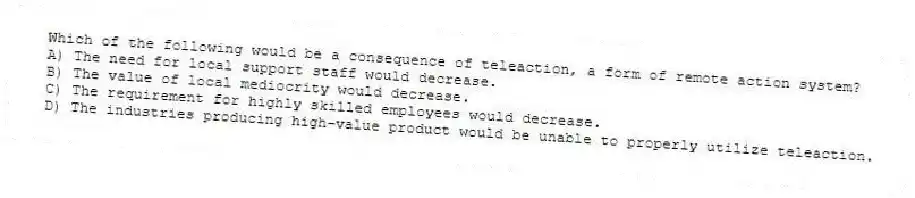 Which of the following would be a consequence of teleaction, a form of remote action system?
A) The need for local support staff would decrease.
B) The value of local mediocrity would decrease.
C) The requirement for highly skilled employees would decrease.
D) The industries producing high-value product would be unable to properly utilize teleaction.