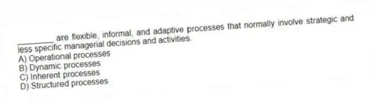 ________ are flexible, informal, and adaptive processes that normally involve strategic and less specific managerial decisions and activities.
A) Operational processes
B) Dynamic processes
C) Inherent processes
D) Structured processes