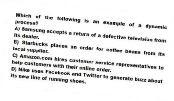Which of the following is an example of a dynamic process?
A) Samsung accepts a return of a defective television from its dealer.
B) Starbucks places an order for coffee beans from its local supplier.
C) Amazon.com hires customer service representatives to help customers with their online order.
D) Nike uses Facebook and Twitter to generate buzz about its new line of running shoes.
