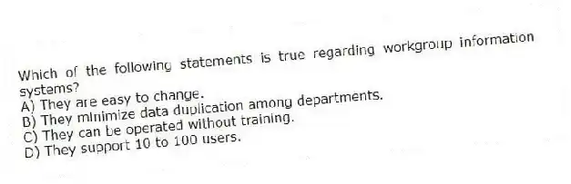 Which of the following statements is true regarding workgroup information systems?
A) They are easy to change.
B) They minimize data duplication among departments.
C) They can be operated without training.
D) They support 10 to 100 users.