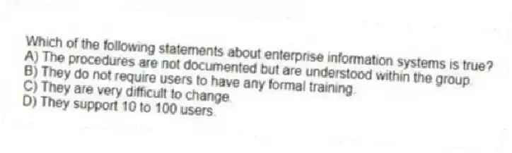Which of the following statements about enterprise information systems is true?
A) The procedures are not documented but are understood within the group.
B) They do not require users to have any formal training.
C) They are very difficult to change.
D) They support 10 to 100 users.