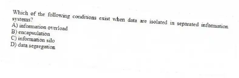 Which of the following conditions exist when data are isolated in separated information systems?
A) information overload
B) encapsulation
C) information silo
D) data segregation