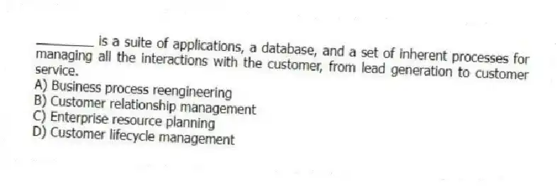 ________ is a suite of applications, a database, and a set of inherent processes for managing all the interactions with the customer, from lead generation to customer service.
A) Business process reengineering
B) Customer relationship management
C) Enterprise resource planning
D) Customer lifecycle management