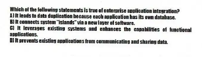 Which of the following statements is true of enterprise application integration?
A) It leads to data duplication because each application has its own database.
B) It connects system "islands" via a new layer of software.
C) It leverages existing systems and enhances the capabilities of functional applications.
D) It prevents existing applications from communicating and sharing data.