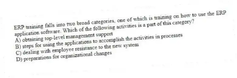 ERP training falls into two broad categories, one of which is training on how to use the ERP application software. Which of the following activities is a part of this category?
A) obtaining top-level management support
B) steps for using the applications to accomplish the activities in processes
C) dealing with employee resistance to the new system
D) preparations for organizational changes