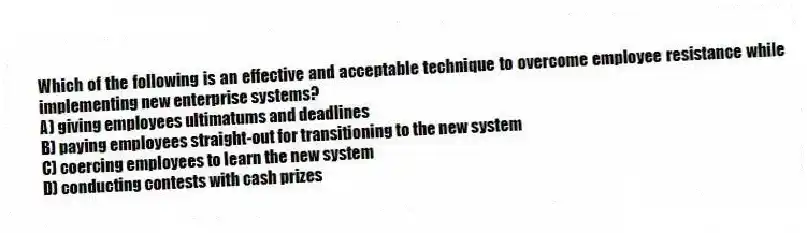 Which of the following is an effective and acceptable technique to overcome employee resistance while implementing new enterprise systems?
A) giving employees ultimatums and deadlines
B) paying employees straight-out for transitioning to the new system
C) coercing employees to learn the new system
D) conducting contests with cash prizes