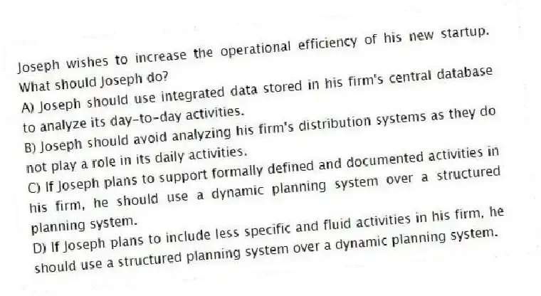Joseph wishes to increase the operational efficiency of his new startup. What should Joseph do?
A) Joseph should use integrated data stored in his firm's central database to analyze its day-to-day activities.
B) Joseph should avoid analyzing his firm's distribution systems as they do not play a role in its daily activities.
C) If Joseph plans to support formally defined and documented activities in his firm, he should use a dynamic planning system over a structured planning system.
D) If Joseph plans to include less specific and fluid activities in his firm, he should use a structured planning system over a dynamic planning system.
