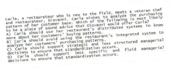 Carla, a restaurateur who is new to the field, meets a veteran chef and restaurateur, Giovanni. Carla wishes to analyze the purchasing pattern of her customer base. Which of the following is most likely to be a piece of sound advice that Giovanni would offer Carla?
A) Carla should use her restaurant's distributed systems to know more about her customers' buying patterns.
B) Carla should avoid using the restaurant's integrated system to analyze her customers' purchasing patterns.
C) Carla should support strategic and less structured managerial decisions to ensure that standardization occurs.
D) Carla should support less specific and fluid managerial decisions to ensure that standardization occurs.