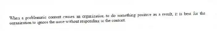 When a problematic content causes an organization to do something positive as a result, it is best for the organization to ignore the issue without responding to the content.